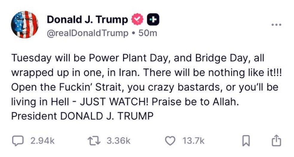 May be an image of text that says 'Donald J. Trump @realDonaldTrump + 50m Tuesday will be Power Plant Day, and Bridge Day, all wrapped up in one, in Iran. There will be nothing like it!!! Open the Fuckin' Strait, you crazy bastards, or you'll be living in Hell JUST WATCH! Praise be to Allah. President DONALD J. TRUMP 2.94k 3.36k 13.7k' May be an image of text that says 'Donald J. Trump @realDonaldTrump + 50m Tuesday will be Power Plant Day, and Bridge Day, all wrapped up in one, in Iran. There will be nothing like it!!! Open the Fuckin' Strait, you crazy bastards, or you'll be living in Hell JUST WATCH! Praise be to Allah. President DONALD J. TRUMP 2.94k 3.36k 13.7k'