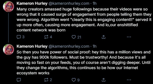 Two skeets from ‪Kameron Hurley‬  ‪(@kameronhurley.com‬): "Many creators amassed huge followings because their videos were so wrong that it caused surge of engagement from people telling them they were wrong. Algorithm went "clearly this is engaging content!!" served it up more often, causing more engagement. And lo,our enshittified content network was born" and "So then you have power of social proof: hey this has a million views and the guy has 900k followers. Must be trustworthy! And because it's all moving so fast on your feeds, you of course aren't digging deeper. Until they change the algorithms, this continues to be how our Internet ecosystem works"