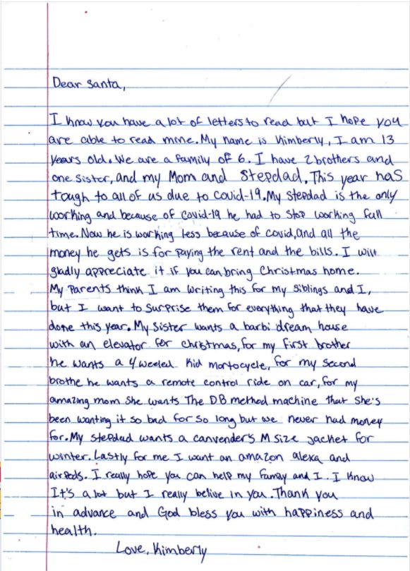 A letter to Santa: "This year has tough to all of us due to covid-19. My stepdad is the only working and because of covid-19 he had to stop working full time. Now he is working less because of covid, and all the money he gets is for paying the rent and the bills ... My parents think I am writing this for my siblings and I, but I want to surprise them for everything that they have done this year." A letter to Santa: "This year has tough to all of us due to covid-19. My stepdad is the only working and because of covid-19 he had to stop working full time. Now he is working less because of covid, and all the money he gets is for paying the rent and the bills ... My parents think I am writing this for my siblings and I, but I want to surprise them for everything that they have done this year."