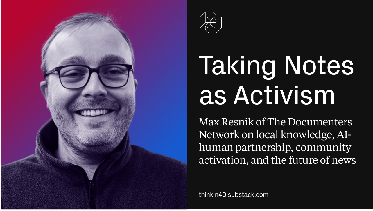Think in 4D Podcast: Taking Notes as Activism: Max Resnik of The Documenters Network on local knowledge, AI-human partnership, community activation, and the future of news