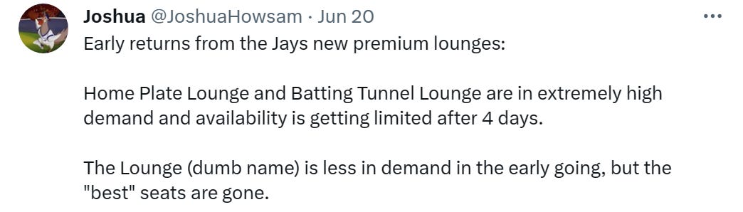 Early returns from the Jays new premium lounges: Home Plate Lounge and Batting Tunnel Lounge are in extremely high demand and availability is getting limited after 4 days. The Lounge (dumb name) is less in demand in the early going, but the "best" seats are gone. Early returns from the Jays new premium lounges: Home Plate Lounge and Batting Tunnel Lounge are in extremely high demand and availability is getting limited after 4 days. The Lounge (dumb name) is less in demand in the early going, but the "best" seats are gone.