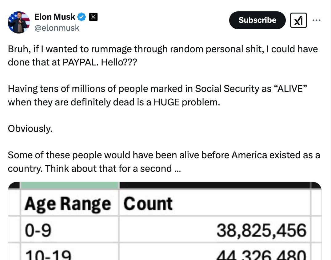 Musk tweet: “Bruh, if I wanted to rummage through random personal shit, I could have done that at PAYPAL. Hello??? Having tens of millions of people marked in Social Security as “ALIVE” when they are definitely dead is a HUGE problem. Obviously. Some o these people would have been alive before America existed as a country. Think about that for a second. Musk tweet: “Bruh, if I wanted to rummage through random personal shit, I could have done that at PAYPAL. Hello??? Having tens of millions of people marked in Social Security as “ALIVE” when they are definitely dead is a HUGE problem. Obviously. Some o these people would have been alive before America existed as a country. Think about that for a second.