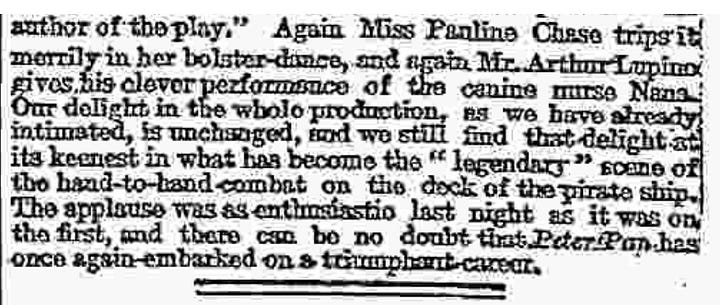 Text of review:  Having virtually exhausted our vocabulary of praise on the first prodnation of Peter Pan, we are now reduced, on its revival, to the bold language of mere record. First of all, there are certain changes changes of addition rather than of subtraction-which have to be noted in the entertainment itself. A whole now scene has been inserted in the middle of the play, bearing the title a ecstasy in itself-of " Marooner's Rock,or the Mermaid's Lagoon" Here we see a redskin cruelly marooned by our old pirate friend Smee, and rescued through the ready resource of Peter Pan, who ventriloquially imitates the voice of the terrible James Hook. Peter, to his turn, gets marooned, along with Wendy, but his resource again proves equal to the occasion, for he succeeds in attaching Wendy to the tail of a derelict kite, while he himself sails safely to shore in a floating pelican's nest. Nor must we forget the seductive mermaids and mer-babies who add to the beauty of the seascape as well as to the hairbreadth escapes of Peter and his friends. Other new scenes have been added at the end, of which the most striking is the scene of the tree tops, where dwell the fairy companions of Tinker Bell, and whither comest Wendy to visit her old playmate—Peter. Whether the visit is merely during Peter's annual spring cleaning, or whether it is a more prolonged sojourn with a view of "living happy ever afterwards," we are not quite sure Indeed, it is as manifest in this revised edition of the play as in the first that Mr. Barrie has been somewhat embarrassed to get rid satisfactorily of Peter Pan. Probably the present termination will meet as well as any other the wishes of the lucky children privileged to follow the adventures of Peter during the coming holiday season.  Are there any "cuts" to be recorded? If our memory does not deceive us the Redskin damsel Tiger Lily was this time last year, passionately in love with Peter. This Christmas Tiger Lily never tells her love, but lets concealment feed on her yellow-ochre cheek.  What else? Well, there are one or two changes in the cast. Miss Cecilia Loftas takes the place of Miss Nina Boucicault as Peter Pan and Miss Spencer Bronton that of Miss Dorothes Baird as Mrs. Darling. Both the new ladies are as charming as their predecessors, and we could not give thom higher praise. For the rest, it is a pleasure to see the other old favourites in their old places—Mr. Du Maurier alternately as Mr. Darling and the Pirate Chief, Miss Hilda Trevelyan and Master George Herses as Wendy and John, Mr. George Shelton as the jovial Smee, and little Miss Ela Q. May as that rather mysterious person "the author of the play." Again Miss Panline Chase trips it merrily in her bolster-dance, and again Mr. Arthur Lupino gives his clever performance of the canine nurse Nana. Our delight in the whole production, as we have already intimated, is unchanged, and we still find that delight at its keenest in what has become the "legendary" scene of the hand-to-hand combat on the dock of the pirate ship. The applause was as enthusiastic last night as it was on the first, and there can be no doubt that Peter Pan has once again embarked on a triumphant career.