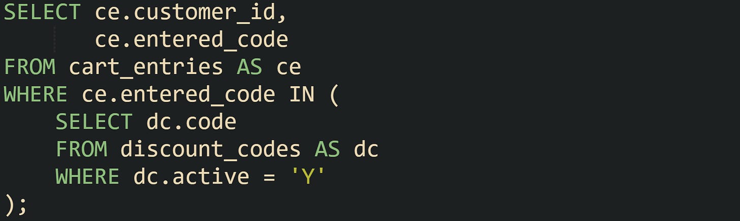 SELECT ce.customer_id,        ce.entered_code FROM cart_entries AS ce WHERE ce.entered_code IN (     SELECT dc.code     FROM discount_codes AS dc     WHERE dc.active = 'Y' );