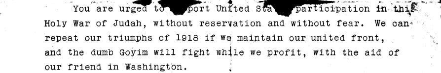 You are urged to support United States participation in this Holy War of Judah, without reservation and without fear. We can repeat our triumphs of 1918 if we maintain our united front, and the dumb goyim will fight while we profit, with the aid of our friend in Washington.