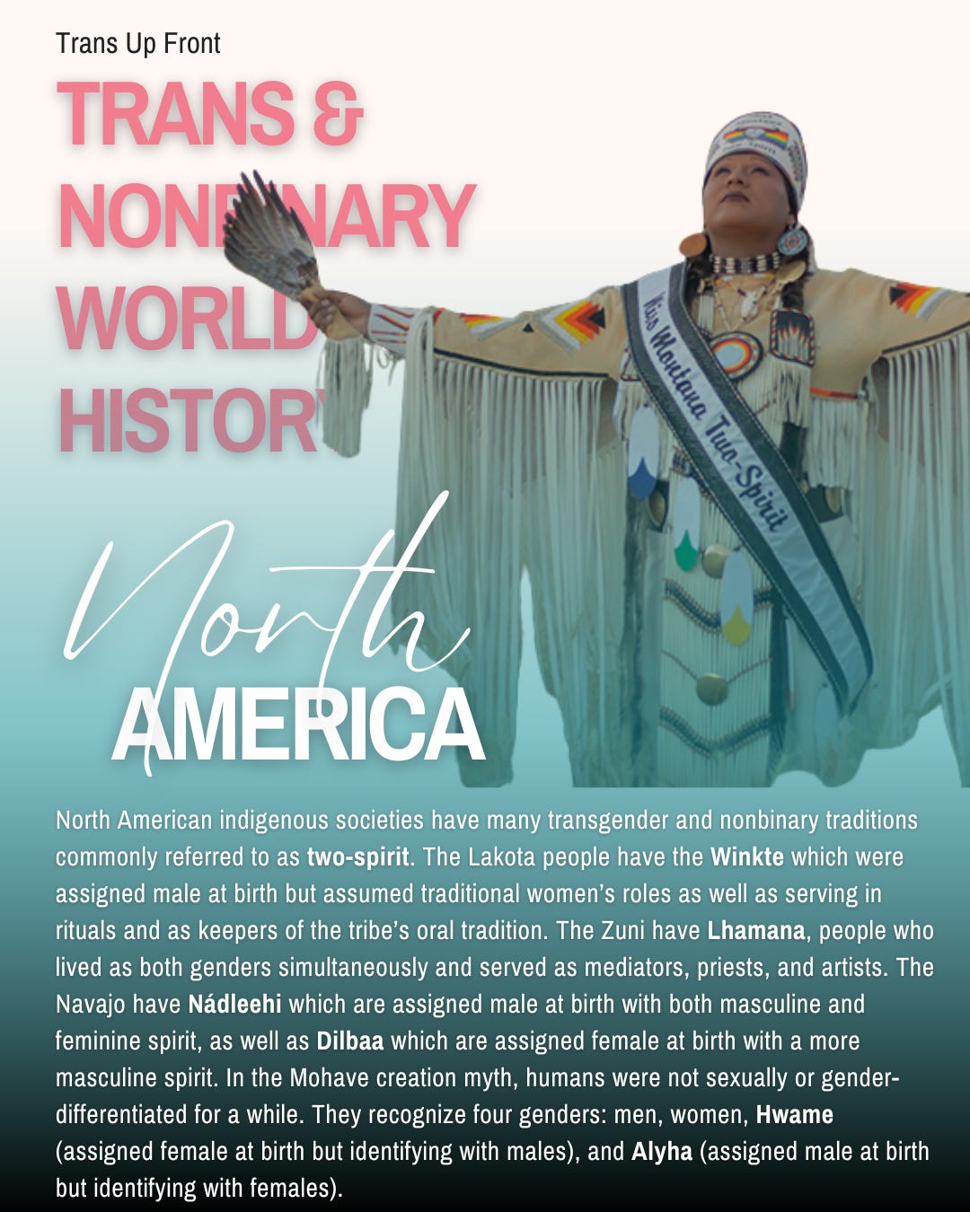 Infographic with blue to white gradient background and text: Trans Up Front Trans & Nonbinary World History: North America | North American indigenous societies have many transgender and nonbinary traditions commonly referred to as two-spirit. The Lakota people have the Winkte which were assigned male at birth but assumed traditional women’s roles as well as serving in rituals and as keepers of the tribe’s oral tradition. The Zuni have Lhamana, people who lived as both genders simultaneously and served as mediators, priests, and artists. The Navajo have Nádleehi which are assigned male at birth with both masculine and feminine spirit, as well as Dilbaa which are assigned female at birth with a more masculine spirit. In the Mohave creation myth, humans were not sexually or gender-differentiated for a while. They recognize four genders: men, women, Hwame (assigned female at birth but identifying with males), and Alyha (assigned male at birth but identifying with females).