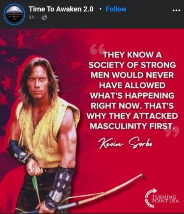 The red background has a hint of the US flag in one corner and Kevin Sorbo loading a bow and arrow.
The white text on top reads "They know a society of strong men would never have allowed what's happening right now. That's why they attacked masculinity first". The quote is attributed to Kevin Sorbo. In the bottom right corner is the logo for Turning Point USA. The red background has a hint of the US flag in one corner and Kevin Sorbo loading a bow and arrow.
The white text on top reads "They know a society of strong men would never have allowed what's happening right now. That's why they attacked masculinity first". The quote is attributed to Kevin Sorbo. In the bottom right corner is the logo for Turning Point USA.