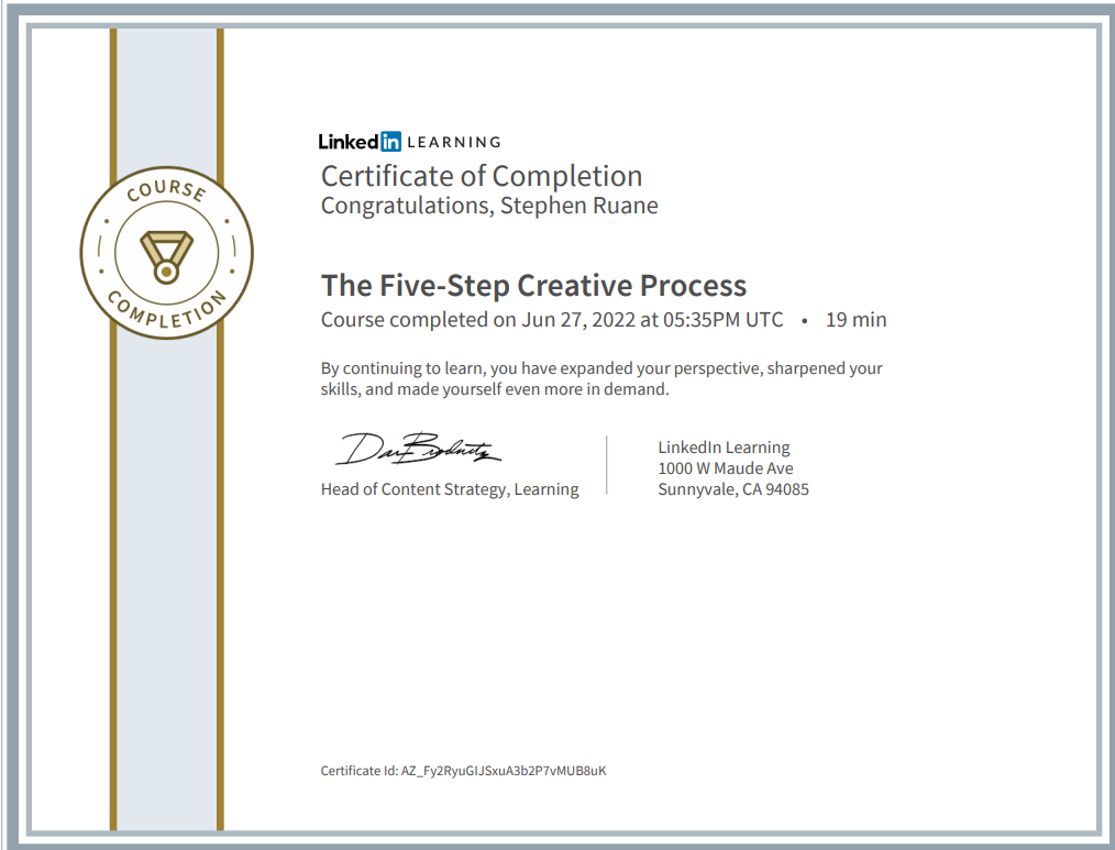 coURSe 
Linkedff LEA RN NG 
Certificate of Completion 
Congratulations, Stephen Ruane 
The Five-Step Creative Process 
Course completed on Jun 27, 2022 at 05:35PM UTC • 
19 min 
By continuing to learn, you have expanded your perspective, sharpened your 
skills, and made yourself even more in demand. 
Linkedln Learning 
1000 W Maude Ave 
Sunnyvale, CA 94085 
Head of Content Strategy, Learning 
Certificate Id: AZ_Fy2RyuGlJSxuA3b2P7vMUB8uK 