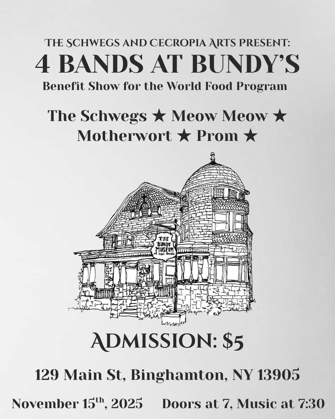 May be an image of text that says 'THE SCHWEGS AND CECROPIA ARTS PRESENT: 4 BANDS AT BUNDY'S Benefit Show for the World Food Program The Schwegs Meow Meow Motherwort Prom 0圖 THE BUND SLNO1 BUNDY નદરમ henantr ADMISSION: $5 129 Main St, Binghamton, NY 13905 November 15th, 2025 Doors at 7, Music at 7:30'