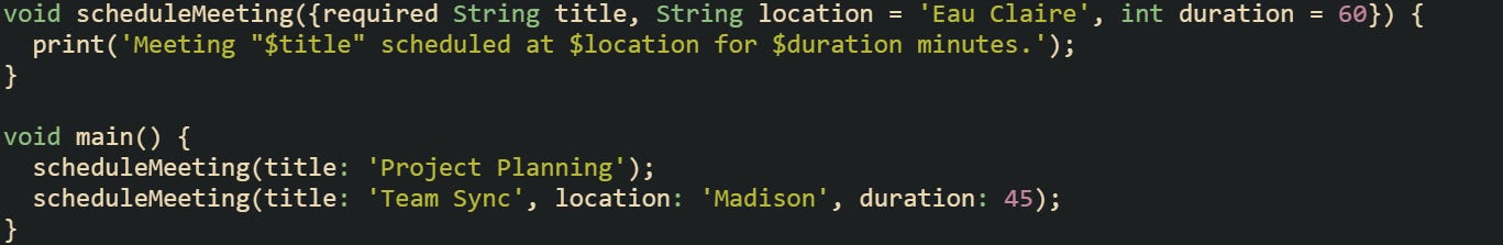 void scheduleMeeting({required String title, String location = 'Eau Claire', int duration = 60}) { print('Meeting "$title" scheduled at $location for $duration minutes.'); } void main() { scheduleMeeting(title: 'Project Planning'); scheduleMeeting(title: 'Team Sync', location: 'Madison', duration: 45); } void scheduleMeeting({required String title, String location = 'Eau Claire', int duration = 60}) { print('Meeting "$title" scheduled at $location for $duration minutes.'); } void main() { scheduleMeeting(title: 'Project Planning'); scheduleMeeting(title: 'Team Sync', location: 'Madison', duration: 45); }