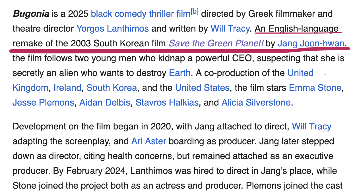 Bugonia is a 2025 black comedy thriller film[b] directed by Greek filmmaker and theatre director Yorgos Lanthimos and written by Will Tracy. An English-language remake of the 2003 South Korean film Save the Green Planet! by Jang Joon-hwan, the film follows two young men who kidnap a powerful CEO, suspecting that she is secretly an alien who wants to destroy Earth. A co-production of the United Kingdom, Ireland, South Korea, and the United States, the film stars Emma Stone, Jesse Plemons, Aidan Delbis, Stavros Halkias, and Alicia Silverstone. Development on the film began in 2020, with Jang attached to direct, Will Tracy adapting the screenplay, and Ari Aster boarding as producer. Jang later stepped down as director, citing health concerns, but remained attached as an executive producer. By February 2024, Lanthimos was hired to direct in Jang's place, while Stone joined the project both as an actress and producer.