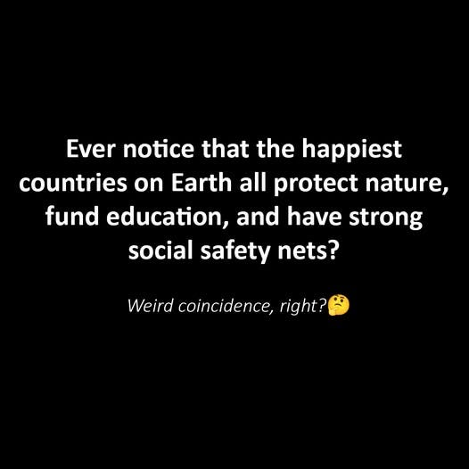 May be an image of text that says 'Ever notice notice that the happiest countries on n Earth all protect nature, fund education, and have strong social safety nets? Weird coincidence, right?'