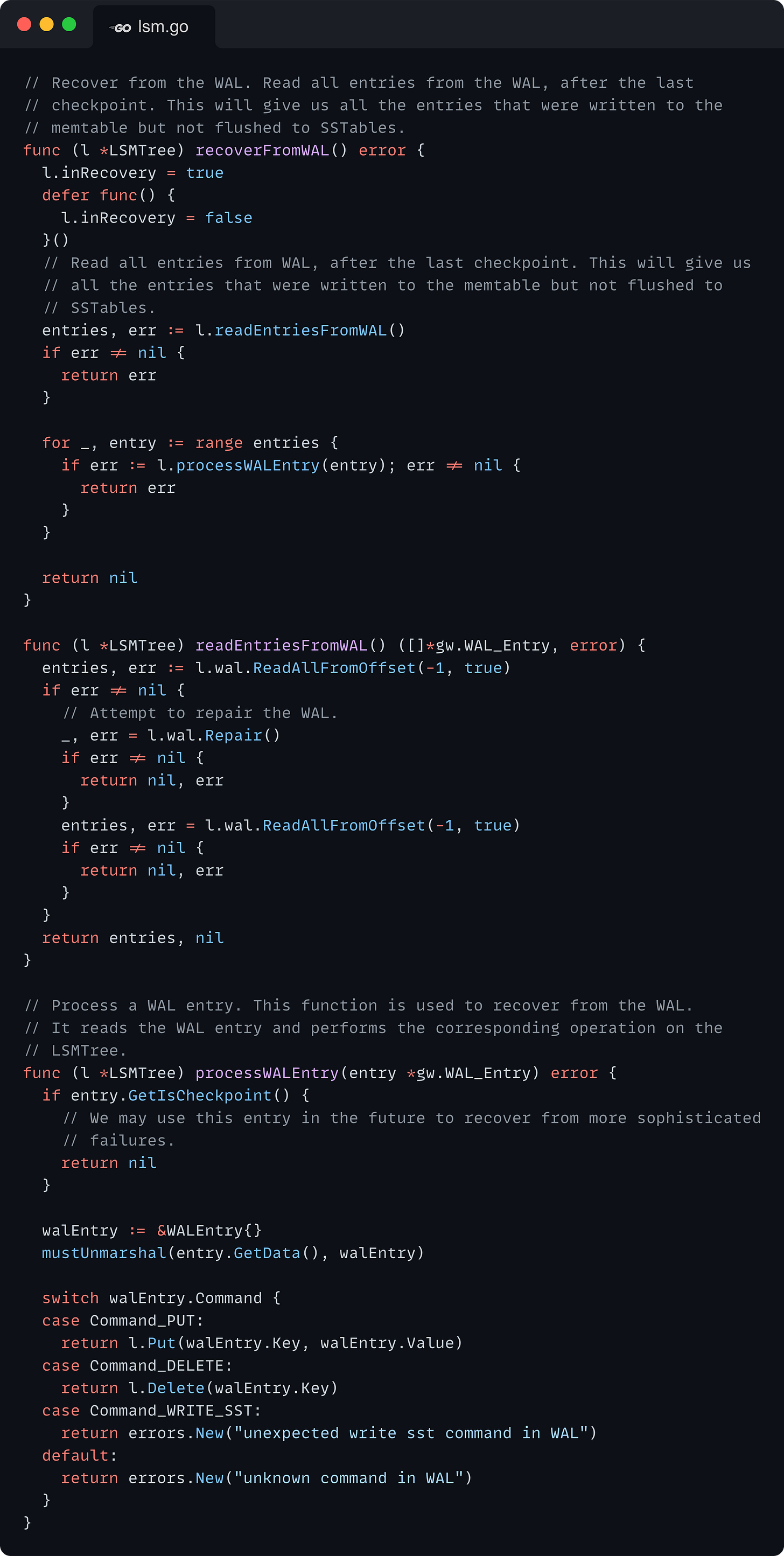 // Recover from the WAL. Read all entries from the WAL, after the last // checkpoint. This will give us all the entries that were written to the // memtable but not flushed to SSTables. func (l *LSMTree) recoverFromWAL() error {   l.inRecovery = true   defer func() {     l.inRecovery = false   }()   // Read all entries from WAL, after the last checkpoint. This will give us   // all the entries that were written to the memtable but not flushed to   // SSTables.   entries, err := l.readEntriesFromWAL()   if err != nil {     return err   }    for _, entry := range entries {     if err := l.processWALEntry(entry); err != nil {       return err     }   }    return nil }  func (l *LSMTree) readEntriesFromWAL() ([]*gw.WAL_Entry, error) {   entries, err := l.wal.ReadAllFromOffset(-1, true)   if err != nil {     // Attempt to repair the WAL.     _, err = l.wal.Repair()     if err != nil {       return nil, err     }     entries, err = l.wal.ReadAllFromOffset(-1, true)     if err != nil {       return nil, err     }   }   return entries, nil }  // Process a WAL entry. This function is used to recover from the WAL. // It reads the WAL entry and performs the corresponding operation on the // LSMTree. func (l *LSMTree) processWALEntry(entry *gw.WAL_Entry) error {   if entry.GetIsCheckpoint() {     // We may use this entry in the future to recover from more sophisticated     // failures.     return nil   }    walEntry := &WALEntry{}   mustUnmarshal(entry.GetData(), walEntry)    switch walEntry.Command {   case Command_PUT:     return l.Put(walEntry.Key, walEntry.Value)   case Command_DELETE:     return l.Delete(walEntry.Key)   case Command_WRITE_SST:     return errors.New("unexpected write sst command in WAL")   default:     return errors.New("unknown command in WAL")   } }