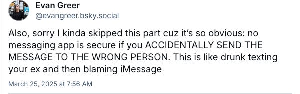 Bluesky skeet by Evan Greer: Also, sorry I kinda skipped this part cuz it’s so obvious: no messaging app is secure if you ACCIDENTALLY SEND THE MESSAGE TO THE WRONG PERSON. This is like drunk texting your ex and then blaming iMessage