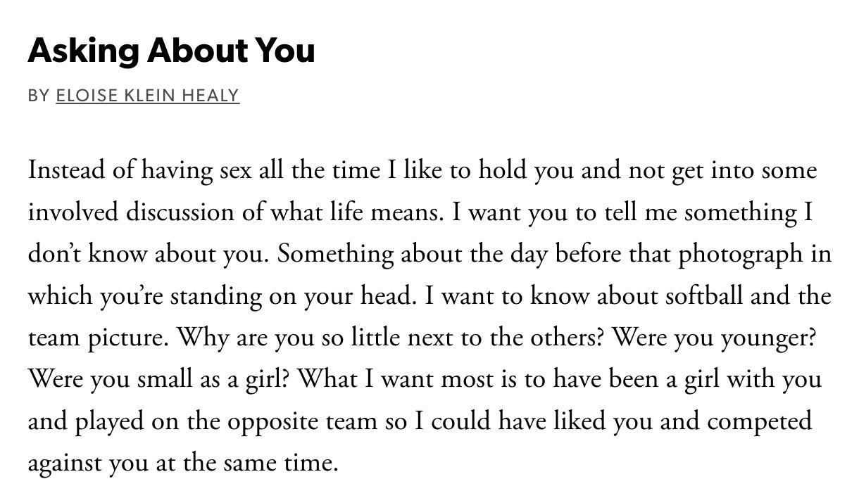 Asking About You  By Eloise Klein Healy  Instead of having sex all the time I like to hold you and not get into some involved discussion of what life means. I want you to tell me something I don’t know about you. Something about the day before that photograph in which you’re standing on your head. I want to know about softball and the team picture. Why are you so little next to the others? Were you younger? Were you small as a girl? What I want most is to have been a girl with you and played on the opposite team so I could have liked you and competed against you at the same time.