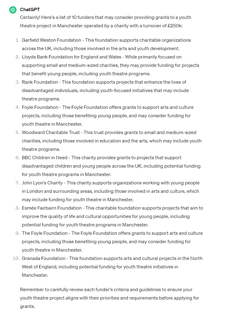Certainly! Here's a list of 10 funders that may consider providing grants to a youth theatre project in Manchester operated by a charity with a turnover of £250k:  Garfield Weston Foundation - This foundation supports charitable organizations across the UK, including those involved in the arts and youth development.  Lloyds Bank Foundation for England and Wales - While primarily focused on supporting small and medium-sized charities, they may provide funding for projects that benefit young people, including youth theatre programs.  Rank Foundation - This foundation supports projects that enhance the lives of disadvantaged individuals, including youth-focused initiatives that may include theatre programs.  Foyle Foundation - The Foyle Foundation offers grants to support arts and culture projects, including those benefiting young people, and may consider funding for youth theatre in Manchester.  Woodward Charitable Trust - This trust provides grants to small and medium-sized charities, including those involved in education and the arts, which may include youth theatre programs.  BBC Children in Need - This charity provides grants to projects that support disadvantaged children and young people across the UK, including potential funding for youth theatre programs in Manchester.  John Lyon's Charity - This charity supports organizations working with young people in London and surrounding areas, including those involved in arts and culture, which may include funding for youth theatre in Manchester.  Esmée Fairbairn Foundation - This charitable foundation supports projects that aim to improve the quality of life and cultural opportunities for young people, including potential funding for youth theatre programs in Manchester.  The Foyle Foundation - The Foyle Foundation offers grants to support arts and culture projects, including those benefiting young people, and may consider funding for youth theatre in Manchester.  Granada Foundation - This foundation supports arts and cultural projects in the North West of England, including potential funding for youth theatre initiatives in Manchester.  Remember to carefully review each funder's criteria and guidelines to ensure your youth theatre project aligns with their priorities and requirements before applying for grants.