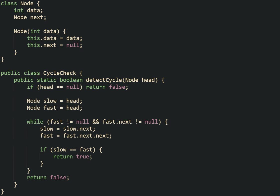 class Node {     int data;     Node next;      Node(int data) {         this.data = data;         this.next = null;     } }  public class CycleCheck {     public static boolean detectCycle(Node head) {         if (head == null) return false;          Node slow = head;         Node fast = head;          while (fast != null && fast.next != null) {             slow = slow.next;             fast = fast.next.next;              if (slow == fast) {                 return true;             }         }         return false;     } }