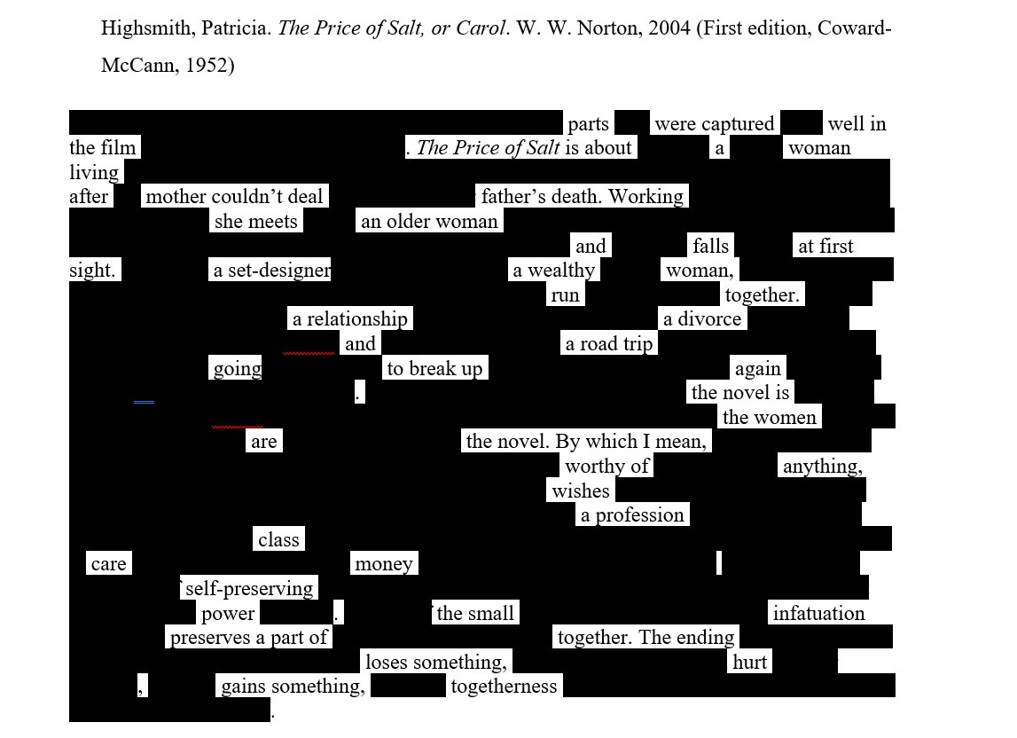 Image is of an erasure text. The title is the bibliographic annotation and reads: Highsmith, Patricia. The Price of Salt, or Carol. W. W. Norton, 2004 (First edition, Coward-McCann, 1952) Then the erasure text reads: parts were captured well in the film. The Price of Salt is about a waman living after mother couldn't deal father's death. Working she meets an older woman and falls at first sight. a set designer a wealthy woman run together. a relationship a divorce and a road trip going to break up again. the novel is the women is the novel. By which I mean, worthy of anything, wishes a profession class care money self-preserving power. the small infatuation preserves a part of together. The ending loses something, hurt, gains something, togetherness.
