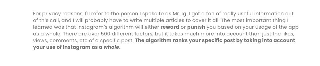 For privacy reasons, I'll refer to the person I spoke to as Mr. Ig. I got a ton of really useful information out of this call, and I will probably have to write multiple articles to cover it all. The most important thing I learned was that Instagram’s algorithm will either reward or punish you based on your usage of the app as a whole. There are over 500 different factors, but it takes much more into account than just the likes, views, comments, etc of a specific post. The algorithm ranks your specific post by taking into account your use of Instagram as a whole.