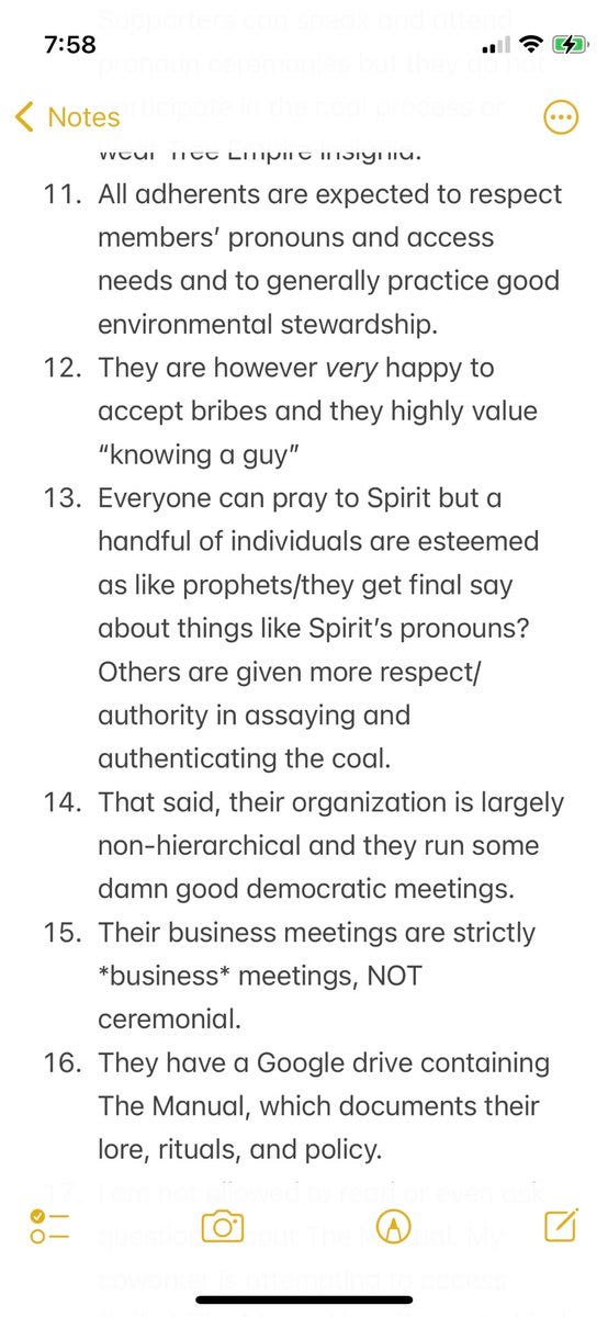 11. All adherents are expected to respect members’ pronouns and access needs and to generally practice good environmental stewardship. 
12. They are however very happy to accept bribes and they highly value “knowing a guy”
13. Everyone can pray to Spirit but a handful of individuals are esteemed as like prophets/they get final say about things like Spirit’s pronouns? Others are given more respect/authority in assaying and authenticating the coal. 
14. That said, their organization is largely non-hierarchical and they run some damn good democratic meetings. 
15. Their business meetings are strictly *business* meetings, NOT ceremonial.