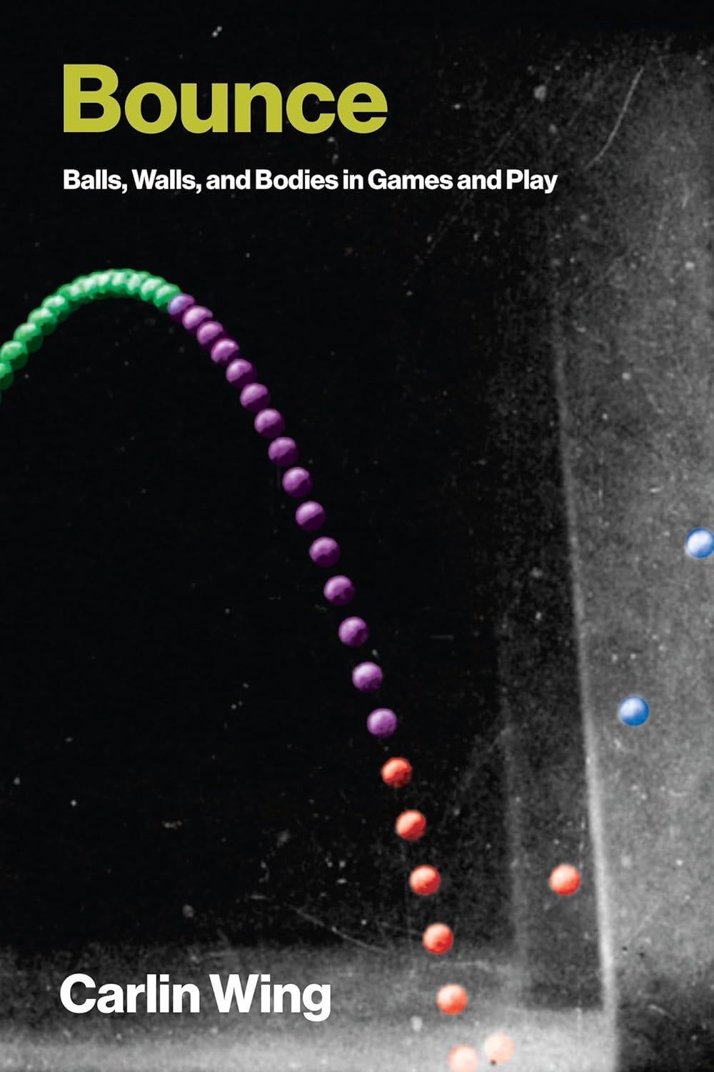 Cover of the book Bounce: Balls, Walls, and Bodies in Games and Play by Carlin Wing, featuring a motion sequence of a bouncing ball with colored trails—green, purple, red, and blue—on a black-and-white background, illustrating the physics of bounce. The title is bold in yellow-green, and the subtitle and author's name appear in white text. Cover of the book Bounce: Balls, Walls, and Bodies in Games and Play by Carlin Wing, featuring a motion sequence of a bouncing ball with colored trails—green, purple, red, and blue—on a black-and-white background, illustrating the physics of bounce. The title is bold in yellow-green, and the subtitle and author's name appear in white text.