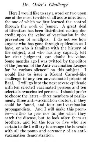 I would like to issue a Mount-Carmel-like challenge to any ten unvaccinated priests of Baal. I will go into the next severe epidemic with ten selected, vaccinated persons and ten selected unvaccinated persons – I should prefer to choose the latter – three members of Parliament, three anti-vaccination doctors (if they can be found), and four anti-vaccination propagandists.  And I will make this promise – neither to jeer nor jibe when they catch the disease, but to look after them as brothers, and for the four or five who are certain to die, I will try to arrange the funerals with all the pomp and ceremony of an anti-vaccination demonstration.”  William Osler on Man’s Redemption of Man