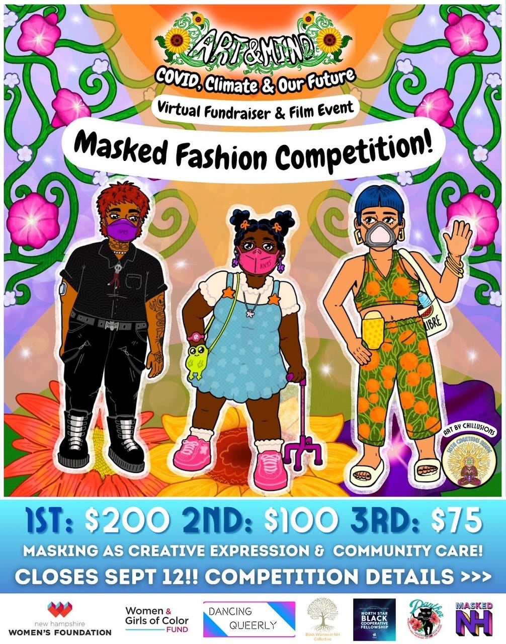 The “Art & Mind” logo sits at the top surrounded by green vines and yellow sunflowers. Subtitle text below reads, “COVID, Climate & Our Future: Virtual Fundraiser & Film Event Masked Fashion Competition!” Text on a blue background at the bottom reads “1ST: $200 2ND: $100 3RD: $75 MASKING AS CREATIVE EXPRESSION & COMMUNITY CARE! CLOSES SEPT 12TH. COMPETITION DETAILS” Right above that to the right is the SCR logo with text above that reads “Art By Chillusions” At the bottom are various sponsors & supporters - NH Women’s Foundation Women & Girls of Color Fund, Dancing Queerly, Black Womxn In NH Collective, Northstar Black Cooperative Fellowship, NH Panther, and MaskedNH A drawing of three BIPOC and disabled people surrounded by green vines covered in big pink and tiny white flowers, and a colorful background with orange and purple hues. The vines are in the upper left and right corners. To the left is a masculine brown person with tattoos, short red spiky hair, a purple N95 mask, a black short-sleeved button-up, and black pants with black punk boots. They have a belt on with a bat belt buckle. A diabetic monitor is on their left arm. In the middle is a Black femme with star-shaped hair puffs, orange bows, purple earrings, and a pink KN95 mask. They have a short-sleeved puffy white shirt on underneath a blue strap dress. They also have a cute green frog strap bag, a pink watch on their left wrist, white socks, and pink sneakers. A pink cane stabilizes them in their right hand. To the right is a femme light brown person with blue hair in a short bowl cut. They have gold earrings, an elastomeric N95 mask, a green and orange fruit printed crop top, and pants with white sandals. They are waving with their right hand with gold jewelry. They have a white bag with a water bottle inside, and a yellow ostomy bag on their left side.