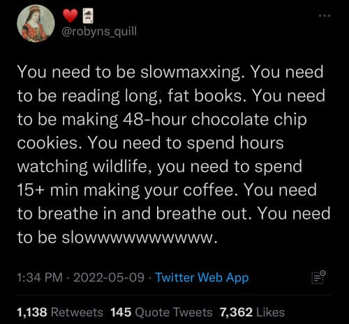 Tweet from @robyns_quill: "You need to be slowmaxxing. You need to be reading long thick books. You need to be making 48-hour chocolate chip cookies. You need to spend hours watching wildlife, you need to spend 15+ minutes making your coffee. You need to breathe in and breathe out. You need to be slow."
