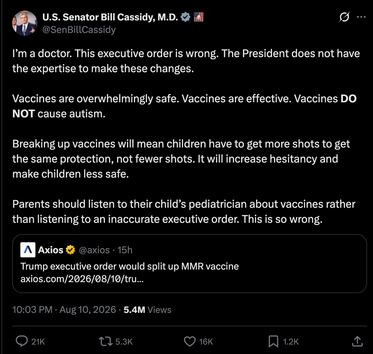 Cassidy on Twitter: I’m a doctor. This executive order is wrong. The President does not have the expertise to make these changes. Vaccines are overwhelmingly safe. Vaccines are effective. Vaccines DO NOT cause autism. Breaking up vaccines will mean children have to get more shots to get the same protection, not fewer shots. It will increase hesitancy and make children less safe. Parents should listen to their child’s pediatrician about vaccines rather than listening to an inaccurate executive order. This is so wrong. Cassidy on Twitter: I’m a doctor. This executive order is wrong. The President does not have the expertise to make these changes. Vaccines are overwhelmingly safe. Vaccines are effective. Vaccines DO NOT cause autism. Breaking up vaccines will mean children have to get more shots to get the same protection, not fewer shots. It will increase hesitancy and make children less safe. Parents should listen to their child’s pediatrician about vaccines rather than listening to an inaccurate executive order. This is so wrong.