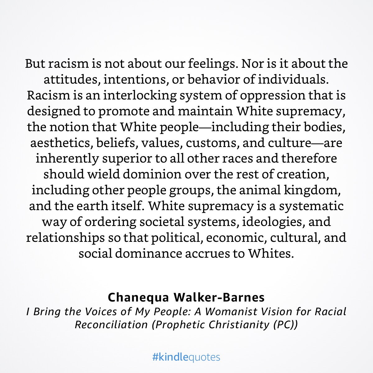“But racism is not about our feelings. Nor is it about the attitudes, intentions, or behavior of individuals. Racism is an interlocking system of oppression that is designed to promote and maintain White supremacy, the notion that White people—including their bodies, aesthetics, beliefs, values, customs, and culture—are inherently superior to all other races and therefore should wield dominion over the rest of creation, including other people groups, the animal kingdom, and the earth itself. White supremacy is a systematic way of ordering societal systems, ideologies, and relationships so that political, economic, cultural, and social dominance accrues to Whites.”