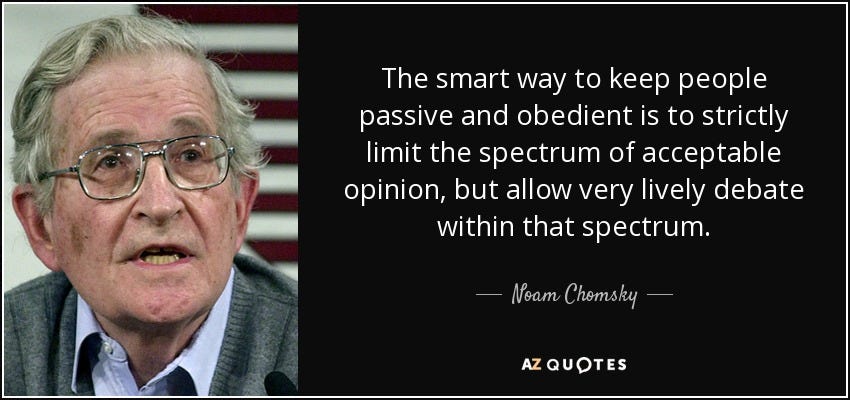 The smart way to keep people passive and obedient is to strictly limit the spectrum of acceptable opinion, but allow very lively debate within that spectrum. - Noam Chomsky The smart way to keep people passive and obedient is to strictly limit the spectrum of acceptable opinion, but allow very lively debate within that spectrum. - Noam Chomsky