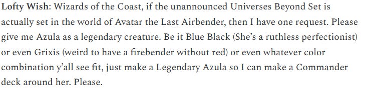 Lofty Wish: Wizards of the Coast, if the unannounced Universes Beyond Set is actually set in the world of Avatar the Last Airbender, then I have one request. Please give me Azula as a legendary creature, in any color combination you see fit but ideally UB or Grixis so I can build a commander deck for her. 