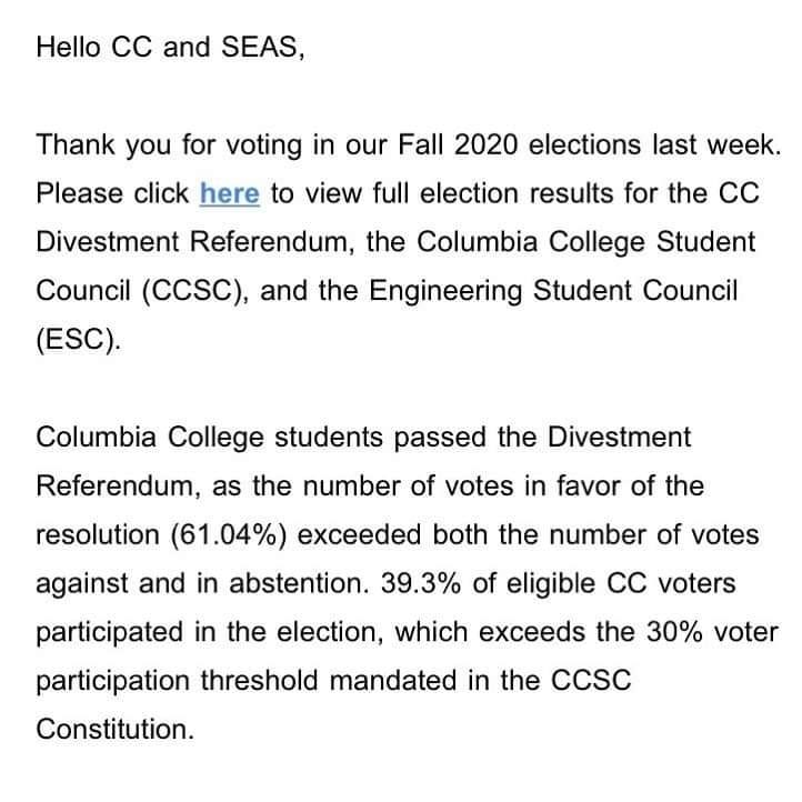 Image may contain: text that says 'Hello CC and SEAS, Thank you for voting in our Fall 2020 elections last week. Please click here to view full election results for the CC Divestment Referendum, the Columbia College Student Council (CCSC), and the Engineering Student Council (ESC). Columbia College students passed the Divestment Referendum, as the number of votes in favor of the resolution (61.04%) exceeded both the number of votes against and in abstention. 39.3% of eligible CC voters participated in the election, which exceeds the 30% voter participation threshold mandated in the CCSC Constitution.' Image may contain: text that says 'Hello CC and SEAS, Thank you for voting in our Fall 2020 elections last week. Please click here to view full election results for the CC Divestment Referendum, the Columbia College Student Council (CCSC), and the Engineering Student Council (ESC). Columbia College students passed the Divestment Referendum, as the number of votes in favor of the resolution (61.04%) exceeded both the number of votes against and in abstention. 39.3% of eligible CC voters participated in the election, which exceeds the 30% voter participation threshold mandated in the CCSC Constitution.'