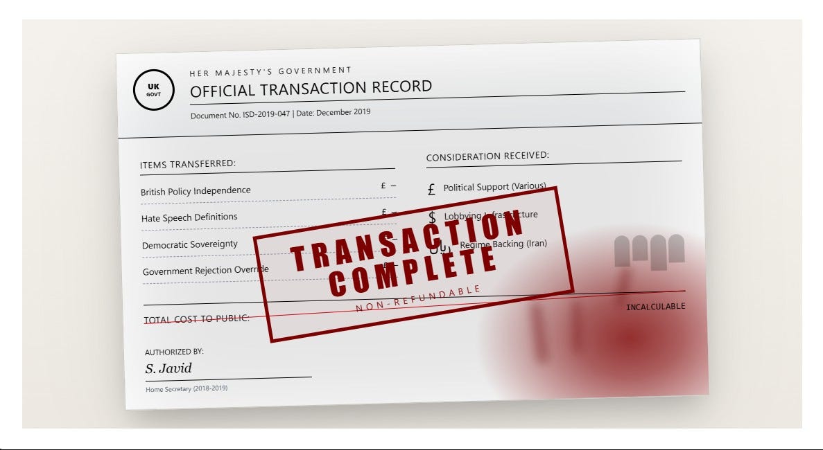 Official UK Government transaction record December 2019 document ISD-2019-047 showing British policy independence hate speech definitions democratic sovereignty sold for political support lobbying infrastructure Iran regime backing authorized S Javid Home Secretary total cost to public incalculable with transaction complete stamp over blood-stained protester silhouettes https://bit.ly/492PB0f