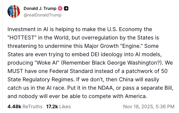 Investment in AI is helping to make the U.S. Economy the “HOTTEST” in the World, but overregulation by the States is threatening to undermine this Major Growth “Engine.” Some States are even trying to embed DEI ideology into AI models, producing “Woke AI” (Remember Black George Washington?). We MUST have one Federal Standard instead of a patchwork of 50 State Regulatory Regimes. If we don’t, then China will easily catch us in the AI race. Put it in the NDAA, or pass a separate Bill, and nobody will ever be able to compete with America. Investment in AI is helping to make the U.S. Economy the “HOTTEST” in the World, but overregulation by the States is threatening to undermine this Major Growth “Engine.” Some States are even trying to embed DEI ideology into AI models, producing “Woke AI” (Remember Black George Washington?). We MUST have one Federal Standard instead of a patchwork of 50 State Regulatory Regimes. If we don’t, then China will easily catch us in the AI race. Put it in the NDAA, or pass a separate Bill, and nobody will ever be able to compete with America.