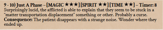 9 - 10) Just A Phase – [MAGIC ] [SPIRIT ] [TIME ] – Timer: 8 Surprisingly lucid, the afflicted is able to explain that they seem to be stuck in a “matter transportation displacement” something or other. Probably a curse. Consequence: The patient disappears with a strange noise. Wonder where they ended up.
