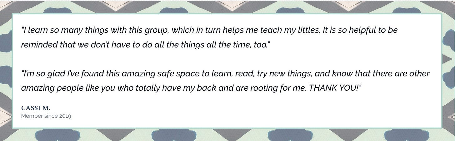 I learn so many things with this group, which in turn helps me teach my littles. It is so helpful to be reminded that we don’t have to do all the things all the time, too."  "I’m so glad I’ve found this amazing safe space to learn, read, try new things, and know that there are other amazing people like you who totally have my back and are rooting for me. THANK YOU!" Cassi M. Member since 2019