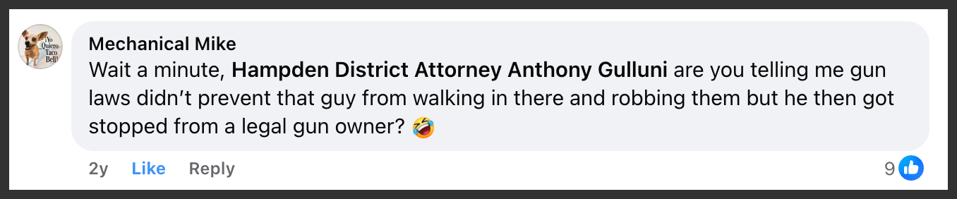 Facebook comment by Mechanical Mike: Wait a minute, Hampden District Attorney Anthony Gulluni are you telling me gun laws didn’t prevent that guy from walking in there and robbing them but he then got stopped from a legal gun owner? 🤣