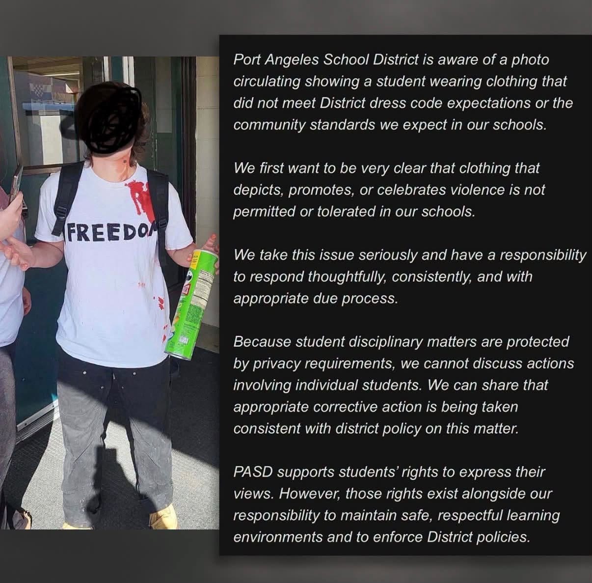 May be an image of text that says 'aware Port Angeles School District circulating showing student wearing clothing that District dress code community standards we expect We first want our schools. depicts, promotes, permitted be very clear that clothing that celebrates violence tolerated not our schools take this issue seriously and have respond thoughtfully, consistently, and with appropriate process. student disciplinary matters are privacy requirements, we cannot discuss involving individual students. We can share that appropriate corrective action consistent with district policy being taken this matter. PASD supports students rights express views. However, those rights exist alongside our responsibility maintain safe, respectful environments and enforce District policies.'