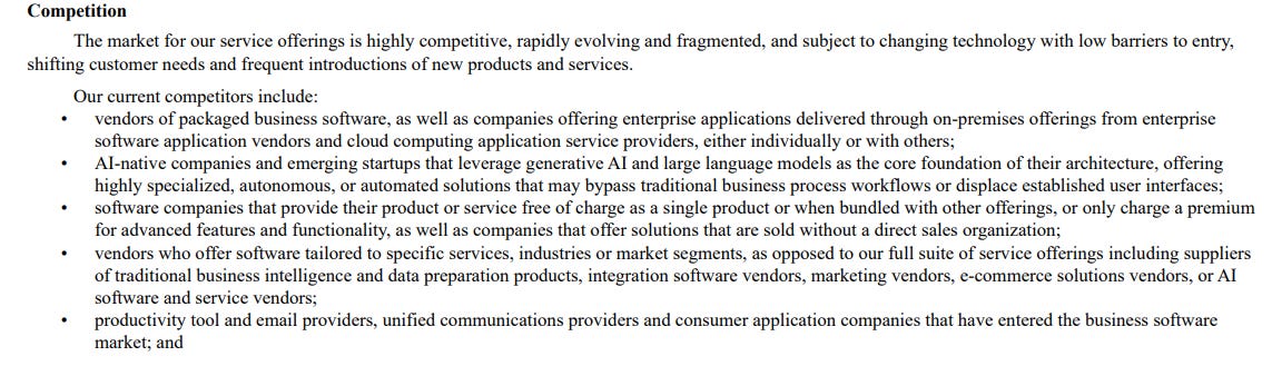 Competition The market for our service offerings is highly competitive, rapidly evolving and fragmented, and subject to changing technology with low barriers to entry, shifting customer needs and frequent introductions of new products and services. Our current competitors include: • vendors of packaged business software, as well as companies offering enterprise applications delivered through on-premises offerings from enterprise software application vendors and cloud computing application service providers, either individually or with others; • AI-native companies and emerging startups that leverage generative AI and large language models as the core foundation of their architecture, offering highly specialized, autonomous, or automated solutions that may bypass traditional business process workflows or displace established user interfaces; • software companies that provide their product or service free of charge as a single product or when bundled with other offerings, or only charge a premium for advanced features and functionality, as well as companies that offer solutions that are sold without a direct sales organization; • vendors who offer software tailored to specific services, industries or market segments, as opposed to our full suite of service offerings including suppliers of traditional business intelligence and data preparation products, integration software vendors, marketing vendors, e-commerce solutions vendors, or AI software and service vendors; • productivity tool and email providers, unified communications providers and consumer application companies that have entered the business software market; and Competition The market for our service offerings is highly competitive, rapidly evolving and fragmented, and subject to changing technology with low barriers to entry, shifting customer needs and frequent introductions of new products and services. Our current competitors include: • vendors of packaged business software, as well as companies offering enterprise applications delivered through on-premises offerings from enterprise software application vendors and cloud computing application service providers, either individually or with others; • AI-native companies and emerging startups that leverage generative AI and large language models as the core foundation of their architecture, offering highly specialized, autonomous, or automated solutions that may bypass traditional business process workflows or displace established user interfaces; • software companies that provide their product or service free of charge as a single product or when bundled with other offerings, or only charge a premium for advanced features and functionality, as well as companies that offer solutions that are sold without a direct sales organization; • vendors who offer software tailored to specific services, industries or market segments, as opposed to our full suite of service offerings including suppliers of traditional business intelligence and data preparation products, integration software vendors, marketing vendors, e-commerce solutions vendors, or AI software and service vendors; • productivity tool and email providers, unified communications providers and consumer application companies that have entered the business software market; and