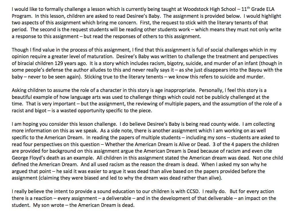  I would like to formally challenge a lesson which is currently being taught at Woodstock High School – 11th Grade ELA Program. In this lesson, children are asked to read Desiree's Baby. The assignment is provided below. I would highlight two aspects of this assignment which bring me concern. First, the request to stick with the literary tenants of that period. The second is the request students will be reading other students work – which means they must not only write a response to this assignment – but read the responses of others to this assignment.   Though I find value in the process of this assignment, I find that this assignment is full of social challenges which in my opinion require a greater level of maturation. Desiree's Baby was written to challenge the treatment and perspectives of biracial children 129 years ago. It is a story which includes racism, bigotry, suicide, and murder of an infant (though in some people's defense the author alludes to this and never really says it – as she just disappears into the Bayou with the baby – never to be seen again). Sticking true to the literary tenents – we know this refers to suicide and murder. Asking children to assume the role of a character in this story is age inappropriate. Personally, I feel this story is a beautiful example of how language arts was used to challenge things which could not be publicly challenged at the time. That is very important – but the assignment, the reviewing of multiple papers, and the assumption of the role of a racist and bigot – is a wasted opportunity specific to the piece. I am hoping you consider this lesson challenge. I do believe Desiree's Baby is being read county wide. I am collecting more information on this as we speak. As a side note, there is another assignment which I am working on as well specific to the American Dream. In reading the papers of multiple students – including my sons – students are asked to read four perspectives on this question – Whether the American Dream is Alive or Dead. 3 of the 4 papers the children are provided for background on this assignment argue the American Dream is Dead because of racism and even cite George Floyd's death as an example. All children in this assignment stated the American dream was dead. Not one child defined the American Dream. And all used racism as the reason the dream is dead. When I asked my son why he argued that point – he said it was easier to argue it was dead than alive based on the papers provided before the assignment (claiming they were biased and led to why the dream was dead rather than alive). I really believe the intent to provide a sound education to our children is with CCSD. I really do. But for every action there is a reaction – every assignment – a deliverable – and in the development of that deliverable – an impact on the student. My son wrote – the American Dream is dead. 