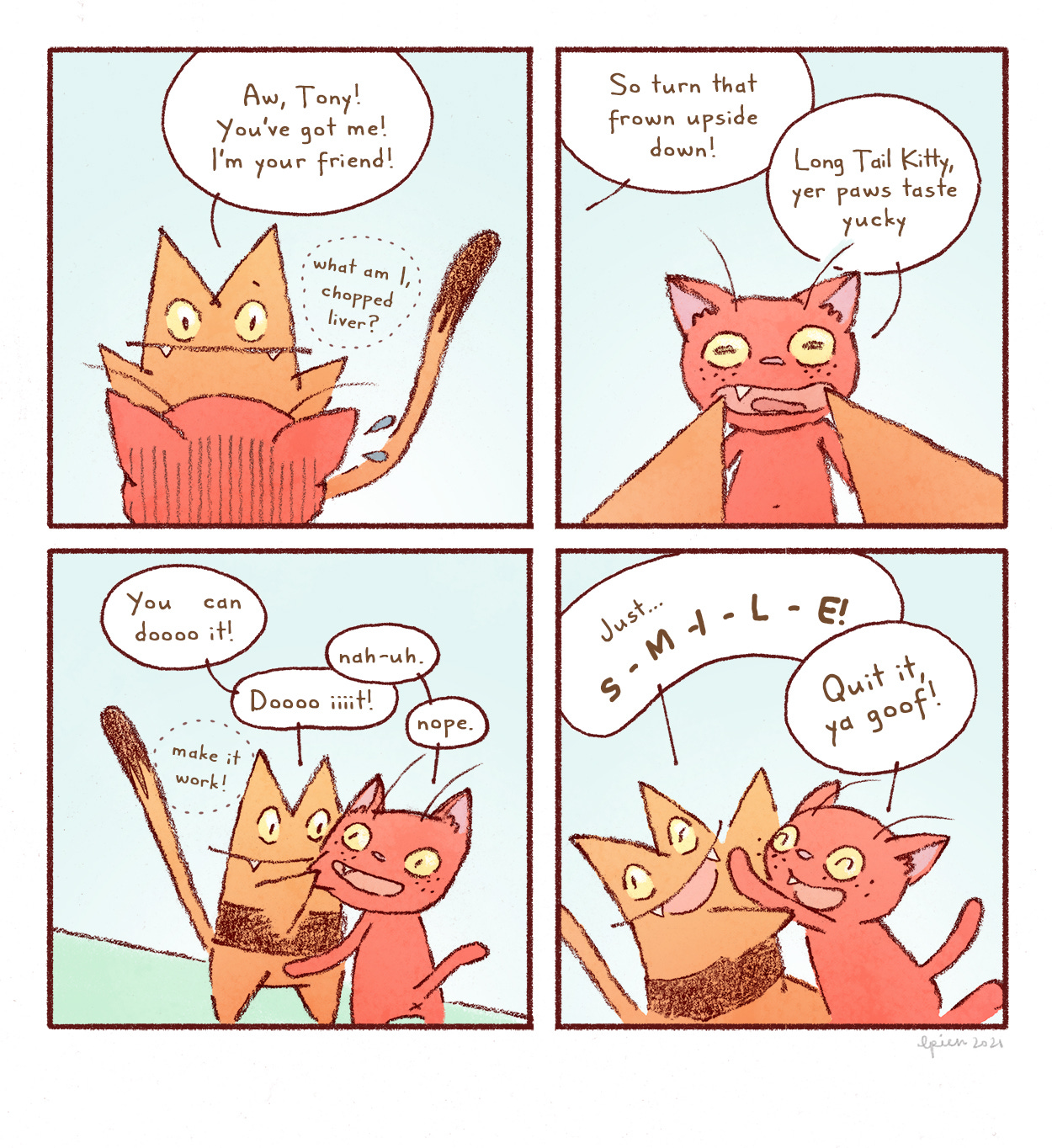  Long Tail Kitty says to the orange cat, “Aw, Tony! You’ve got me! I’m your friend!” She thinks to herself, “What am I, chopped liver?” Long Tail Kitty pulls the orange cats mouth up at the corners. “So turn that frown upside down.” The orange cat says, “Long Tail Kitty, your paws taste yucky.” Long Tail Kitty says, “You can dooooo it! Dooooo iiit!” She thinks, “Make it work!” The orange cat says, “Nah-uh. Nope.” Long Tail Kitty says, “S-M-I-L-E!” The orange cat smiles and says, “Quit it, you goof!”