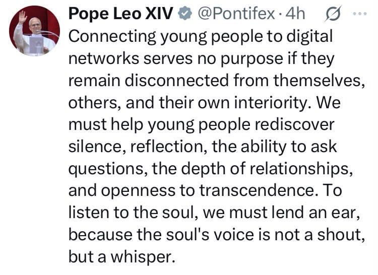 Screenshot of tweet from Pope Leo XIV, reading: “Connecting young people to digital networks serves no purpose if they remain disconnected from themselves, others, and their own interiority. We must help young people rediscover silence, reflection, the ability to ask questions, the depth of relationships, and openness to transcendence. To listen to the soul, we must lend an ear, because the soul’s voice is not a shout, but a whisper.” Screenshot of tweet from Pope Leo XIV, reading: “Connecting young people to digital networks serves no purpose if they remain disconnected from themselves, others, and their own interiority. We must help young people rediscover silence, reflection, the ability to ask questions, the depth of relationships, and openness to transcendence. To listen to the soul, we must lend an ear, because the soul’s voice is not a shout, but a whisper.”
