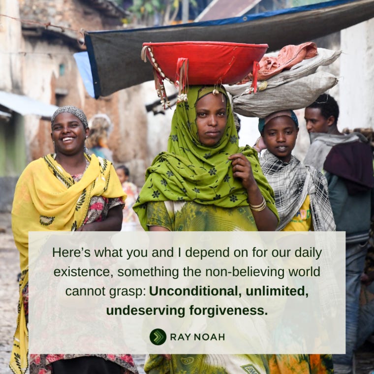 “Here’s what you and I depend on for our daily existence, something the non-believing world cannot grasp:?Unconditional, unlimited, undeserving forgiveness.” —Ray Noah “Here’s what you and I depend on for our daily existence, something the non-believing world cannot grasp:?Unconditional, unlimited, undeserving forgiveness.” —Ray Noah