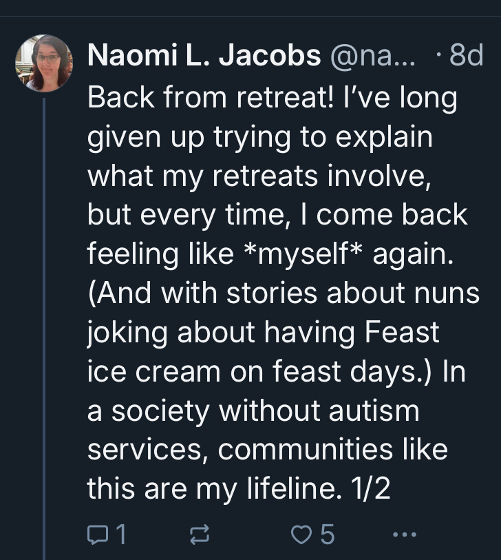 A post on Bluesky by Naomi L. Jacobs. The text reads: Back from retreat! I’ve long given up trying to explain what my retreats involve, but every time, I come back feeling like *myself* again. (And with stories about nuns joking about having Feast ice cream on feast days.) In a society without autism services, communities like this are my lifeline. 1/2 A post on Bluesky by Naomi L. Jacobs. The text reads: Back from retreat! I’ve long given up trying to explain what my retreats involve, but every time, I come back feeling like *myself* again. (And with stories about nuns joking about having Feast ice cream on feast days.) In a society without autism services, communities like this are my lifeline. 1/2