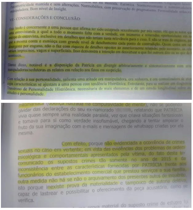 Trecho 1 (parte superior da imagem) “Patrícia é, conscientemente, uma pessoa que afirma ter sido estuprada sexualmente por três vezes. No entanto, a entrevistada, a qual a todo o momento fala com a verdade, em inúmeras versões, contradiz-se ao longo da entrevista, inclusive em detalhes que não teriam tanta relevância para a narrativa principal. Patrícia apresenta os fatos com ênfase e emoção, com grande nível de detalhamento em cada ponto de contradição, o que demonstra não se tratar de engano, não o faz com rigidez de lembranças reais, mas com descrições de acontecimentos criados, vagos e superficiais. Isso demonstra a intenção em desvirtuar o que foi realmente dito ou ocorrido. Diante disso, notável é a disposição da Patrícia em divergir arbitrariamente e sistematicamente com relatos manipuladores, sedutores e fantasiosos em relação aos fatos em suspeição. Com relação à sua personalidade, salienta-se uma atitude manipuladora, ou sedutora, e um comportamento histriônico, cujas características se ajustam a uma pessoa com tendência histriônica. Entretanto, para se afirmar a existência de Transtorno de Personalidade Histriônica, necessitaria de mais elementos e de um estudo detalhado acerca de seus hábitos e personalidade.” Trecho 2 (parte inferior da imagem) “Com efeito, porque não evidenciadas a ocorrência de crimes sexuais no caso em vertente; em vista das evidências dos problemas de ordem psicológica e comportamentais apresentados pela vítima, do fato desta ter comunicado os supostos crimes tão somente no ano de 2015, e da inconsistência nas características fornecidas por Patrícia frente aos funcionários do estabelecimento comercial que prestou serviços à sua família, outra medida não há senão o arquivamento dos autos de inquérito, uma vez que inexiste prova da materialidade e tampouco de autoria capaz de lastrear e possibilitar o oferecimento de peça acusatória, ou seja, denúncia.” Trecho 1 (parte superior da imagem) “Patrícia é, conscientemente, uma pessoa que afirma ter sido estuprada sexualmente por três vezes. No entanto, a entrevistada, a qual a todo o momento fala com a verdade, em inúmeras versões, contradiz-se ao longo da entrevista, inclusive em detalhes que não teriam tanta relevância para a narrativa principal. Patrícia apresenta os fatos com ênfase e emoção, com grande nível de detalhamento em cada ponto de contradição, o que demonstra não se tratar de engano, não o faz com rigidez de lembranças reais, mas com descrições de acontecimentos criados, vagos e superficiais. Isso demonstra a intenção em desvirtuar o que foi realmente dito ou ocorrido. Diante disso, notável é a disposição da Patrícia em divergir arbitrariamente e sistematicamente com relatos manipuladores, sedutores e fantasiosos em relação aos fatos em suspeição. Com relação à sua personalidade, salienta-se uma atitude manipuladora, ou sedutora, e um comportamento histriônico, cujas características se ajustam a uma pessoa com tendência histriônica. Entretanto, para se afirmar a existência de Transtorno de Personalidade Histriônica, necessitaria de mais elementos e de um estudo detalhado acerca de seus hábitos e personalidade.” Trecho 2 (parte inferior da imagem) “Com efeito, porque não evidenciadas a ocorrência de crimes sexuais no caso em vertente; em vista das evidências dos problemas de ordem psicológica e comportamentais apresentados pela vítima, do fato desta ter comunicado os supostos crimes tão somente no ano de 2015, e da inconsistência nas características fornecidas por Patrícia frente aos funcionários do estabelecimento comercial que prestou serviços à sua família, outra medida não há senão o arquivamento dos autos de inquérito, uma vez que inexiste prova da materialidade e tampouco de autoria capaz de lastrear e possibilitar o oferecimento de peça acusatória, ou seja, denúncia.”