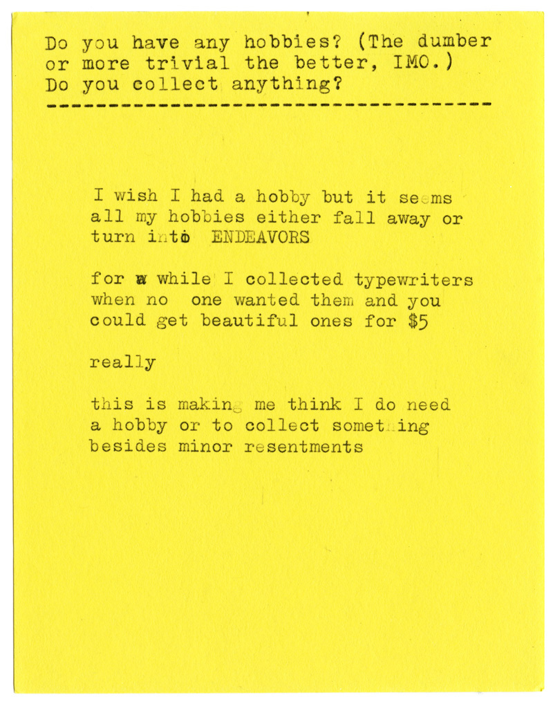 Do you have any hobbies? (The dumber or more trivial the better, IMO.) Do you collect anything?  I wish I had a hobby but it seems all my hobbies either fall away or turn into ENDEAVORS  for a while I collected typewriters when no one wanted them and you could get beautiful ones for $5  really  this is making me think I do need a hobby or to collect something besides minor resentments