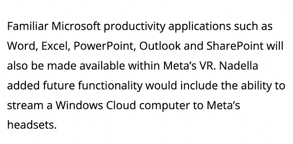 Familiar Microsoft productivity applications such as Word, Excel, PowerPoint, Outlook and SharePoint will also be made available within Meta’s VR. Nadella added future functionality would include the ability to stream a ​​Windows Cloud computer to Meta’s headsets.
