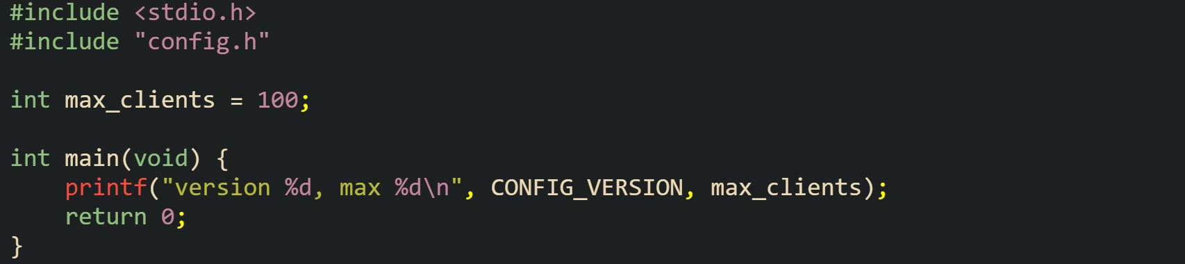 #include <stdio.h> #include "config.h"  int max_clients = 100;  int main(void) {     printf("version %d, max %d\n", CONFIG_VERSION, max_clients);     return 0; }
