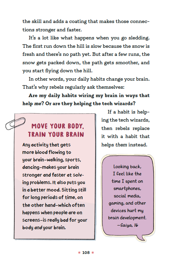 [continued] … the skill and adds a coating that makes those connections stronger and faster.   It’s a lot like what happens when you go sledding. The first run down the hill is slow because the snow is fresh and there is no path yet. But after a few runs, the snow gets packed down, the path gets smoother, and you start flying down the hill.  In other words, your daily habits change your brain. That’s why rebels regularly ask themselves: Are my daily habits wiring my brain in ways that help me? Or are they helping the tech wizards? If a habit is helping the tech wizards, then rebels replace it with a habit that helps them instead.